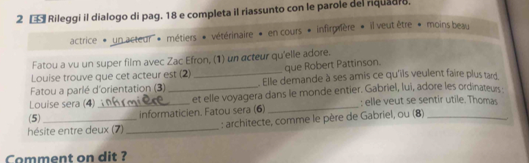 2 € Rileggi il dialogo di pag. 18 e completa il riassunto con le parole del riquadro. 
actrice * un acteur ' métiers * vétérinaire » en cours • infirmière * il veut être * moins beau 
Fatou a vu un super film avec Zac Efron, (1) un acteur qu'elle adore. 
Louise trouve que cet acteur est (2) que Robert Pattinson. 
Fatou a parlé d'orientation (3) _. Elle demande à ses amis ce qu'ils veulent faire plus tard 
_ 
Louise sera (4) __et elle voyagera dans le monde entier. Gabriel, lui, adore les ordinateurs . 
: elle veut se sentir utile. Thomas 
(5) informaticien. Fatou sera (6) 
hésite entre deux (7) _ : architecte, comme le père de Gabriel, ou (8) 
Comment on dit ?