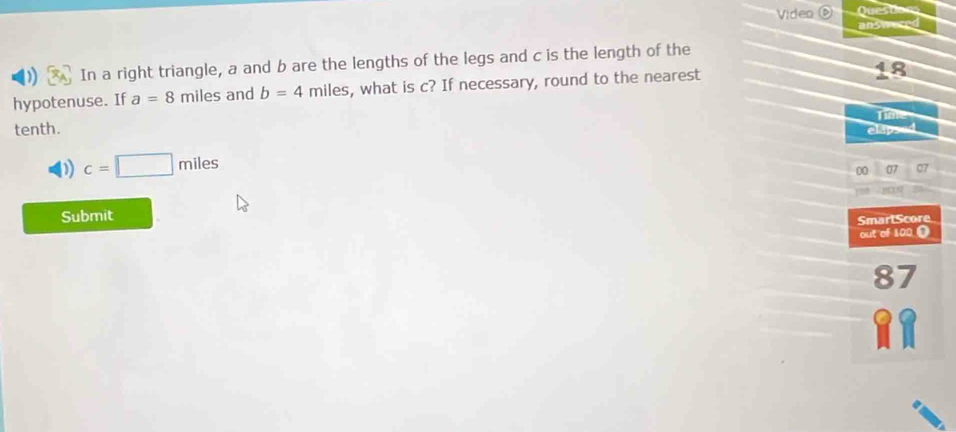 Video Qu
answeres
) In a right triangle, a and b are the lengths of the legs and c is the length of the
hypotenuse. If a=8 miles and b=4 miles, what is c? If necessary, round to the nearest
48
tenth. Tíiple
elapsed
D c=□ miles
00 07 07
Submit
SmartScore
out of 100 (
87
11