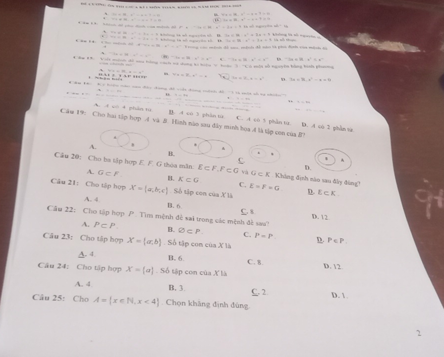 Để cương ôn thể giữa kh1 môn thán, khôi 19, năm học 2014-302,
A. 3x=98,x^2-x+7=0 n. forall x=|4,x^2-x+7|=0
V+did.x^2-x+7>0
3x=8.x^2-x+7≥ 0
Cáu L: Mệnh đề phu dịnh của mệnh đã P· -1,0,11) K x^2=2x+5 nguyê = △ =14
` y=6x+x^2+3x+3 khòng là số nguyên tổ D. 3* 4 x^2+2x+5 không là số nguyên sà
v_1/8 x^2=2x=4
Câu 14: Cho mệnh đề , -4^(-4)x^3)2x^2=x^(-2) không là số nguyên tổ D. 3x∈ R:x^2+2x+5 là số thựu
Trong các mệnh đề sau, mệnh đề nào là phú định của mệnh đi
A -1x<3tx^2+x^- m-1x∈ R-x^2>x^- C. -3x=81 x^2 D. -1x=11 x^1≤ x^-
Cầu 15: Việt mênh đề sau hàng cách sự dụng ki hiệu V hoặc -c ó một số nguyên bằng bình phương
của chính nó''
A vx=R,x=x^2
1. Nhận biết w àt 14111111 n forall x=Z,x^2-x c 3x<2,x-x^2 D. 3x=R,x^2-x=0
Cầu 16)  Ký hiệu nào sau đây đùng đề viết đùng mệnh đề '3 là một số tự nhiên''
u 3=N
2-74
、 1=14
A. A có 4 phần tứ B. A có 3 phần từ C. A có 5 phần từ D. A có 2 phần từ
Câu 19: Cho hai tập hợp A và B. Hình nào sau đây minh họa A là tập con của B?
τ
A. B
A
B.
A
C.
A
D.
Câu 20: Cho ba tập hợp E. F. G thỏa mãn: E⊂ F,F⊂ G và G⊂ K Khâng định nào sau đây đùng?
A. G⊂ F. B. K⊂ G C. E=F=G
Câu 21: Cho tập hợp X= a;b;c Số tập con của X1:
D. E⊂ K.
A. 4 B. 6 C. 8
Câu 22: Cho tập hợp P. Tìm mệnh đề sai trong các mệnh đề sau?
D. 12
A. P⊂ P. B. varnothing ⊂ P. C. P=P. D. P∈ P.
Câu 23: Cho tập hợp X= a,b. Số tập con của X là
A. 4 B. 6 C. 8.
D. 12.
Câu 24: Cho tập hợp X= a. Số tập con của X là
A. 4 B.3. C. 2
D. 1
Câu 25: Cho A= x∈ N,x<4 Chọn khãng định đúng
2