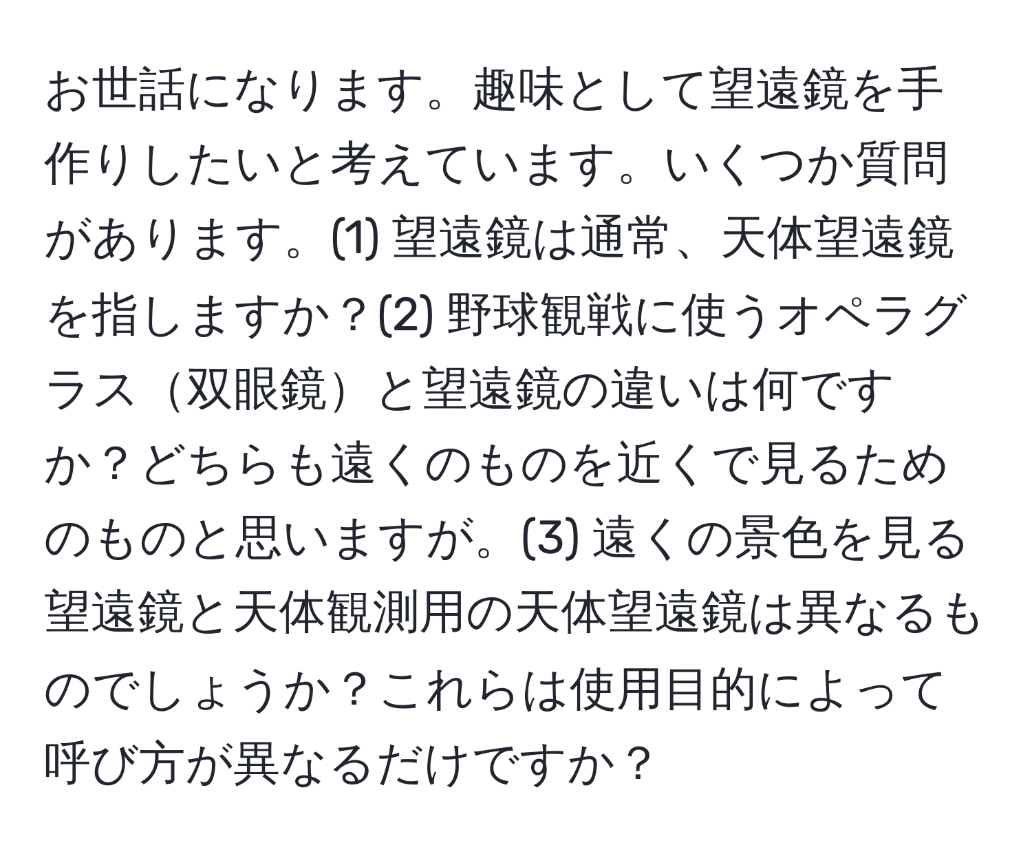 お世話になります。趣味として望遠鏡を手作りしたいと考えています。いくつか質問があります。(1) 望遠鏡は通常、天体望遠鏡を指しますか？(2) 野球観戦に使うオペラグラス双眼鏡と望遠鏡の違いは何ですか？どちらも遠くのものを近くで見るためのものと思いますが。(3) 遠くの景色を見る望遠鏡と天体観測用の天体望遠鏡は異なるものでしょうか？これらは使用目的によって呼び方が異なるだけですか？