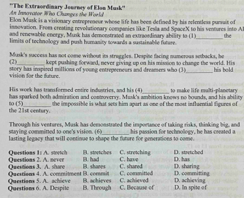 ''The Extraordinary Journcy of Elon Musk''
An Innovator Who Changes the World
Elon Musk is a visionary entrepreneur whose life has been defined by his relentless pursuit of
innovation. From creating revolutionary companies like Tesla and SpaceX to his ventures into Al
and renewable energy, Musk has demonstrated an extraordinary ability to (1)_ the
limits of technology and push humanity towards a sustainable future.
Musk's success has not come without its struggles. Despite facing numerous setbacks, he
(2)_ kept pushing forward, never giving up on his mission to change the world. His
story has inspired millions of young entrepreneurs and dreamers who (3)_ his bold
vision for the future.
His work has transformed entire industries, and his (4)_ to make life multi-planetary
has sparked both admiration and controversy. Musk's ambition knows no bounds, and his ability
to (5)_ the impossible is what sets him apart as one of the most influential figures of
the 21st century.
Through his ventures, Musk has demonstrated the importance of taking risks, thinking big, and
staying committed to one's vision. (6) his passion for technology, he has created a
lasting legacy that will continue to shape the future for generations to come.
Questions 1:A stretch B. stretches C. stretching D. stretched
Questions 2. A. never B. had C. have D. has
Questions 3. A. share B. shares C. shared D. sharing
Questions 4. A. commitment B. commit C. committed D. committing
Questions 5. A. achieve B. achieves C. achieved D. achieving
Questions 6. A. Despite B. Through C. Because of D. In spite of