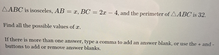 △ ABC is isosceles, AB=x, BC=2x-4 , and the perimeter of △ ABC is 32. 
Find all the possible values of x. 
If there is more than one answer, type a comma to add an answer blank, or use the + and - 
buttons to add or remove answer blanks.