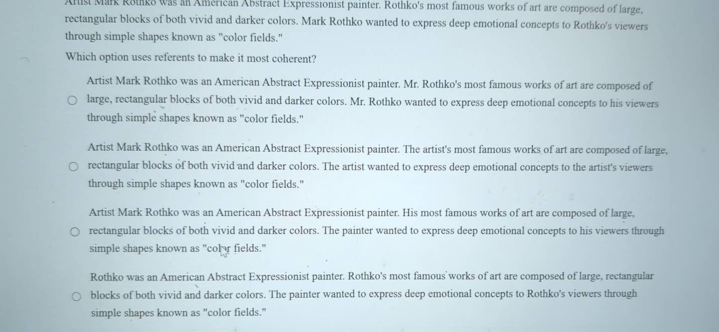 Arust Mark Rothko was an American Abstract Expressionist painter. Rothko's most famous works of art are composed of large.
rectangular blocks of both vivid and darker colors. Mark Rothko wanted to express deep emotional concepts to Rothko's viewers
through simple shapes known as "color fields."
Which option uses referents to make it most coherent?
Artist Mark Rothko was an American Abstract Expressionist painter. Mr. Rothko's most famous works of art are composed of
large, rectangular blocks of both vivid and darker colors. Mr. Rothko wanted to express deep emotional concepts to his viewers
through simple shapes known as "color fields."
Artist Mark Rothko was an American Abstract Expressionist painter. The artist's most famous works of art are composed of large,
rectangular blocks of both vivid and darker colors. The artist wanted to express deep emotional concepts to the artist's viewers
through simple shapes known as "color fields."
Artist Mark Rothko was an American Abstract Expressionist painter. His most famous works of art are composed of large,
rectangular blocks of both vivid and darker colors. The painter wanted to express deep emotional concepts to his viewers through
simple shapes known as "colr fields."
Rothko was an American Abstract Expressionist painter. Rothko's most famous works of art are composed of large, rectangular
blocks of both vivid and darker colors. The painter wanted to express deep emotional concepts to Rothko's viewers through
simple shapes known as "color fields."