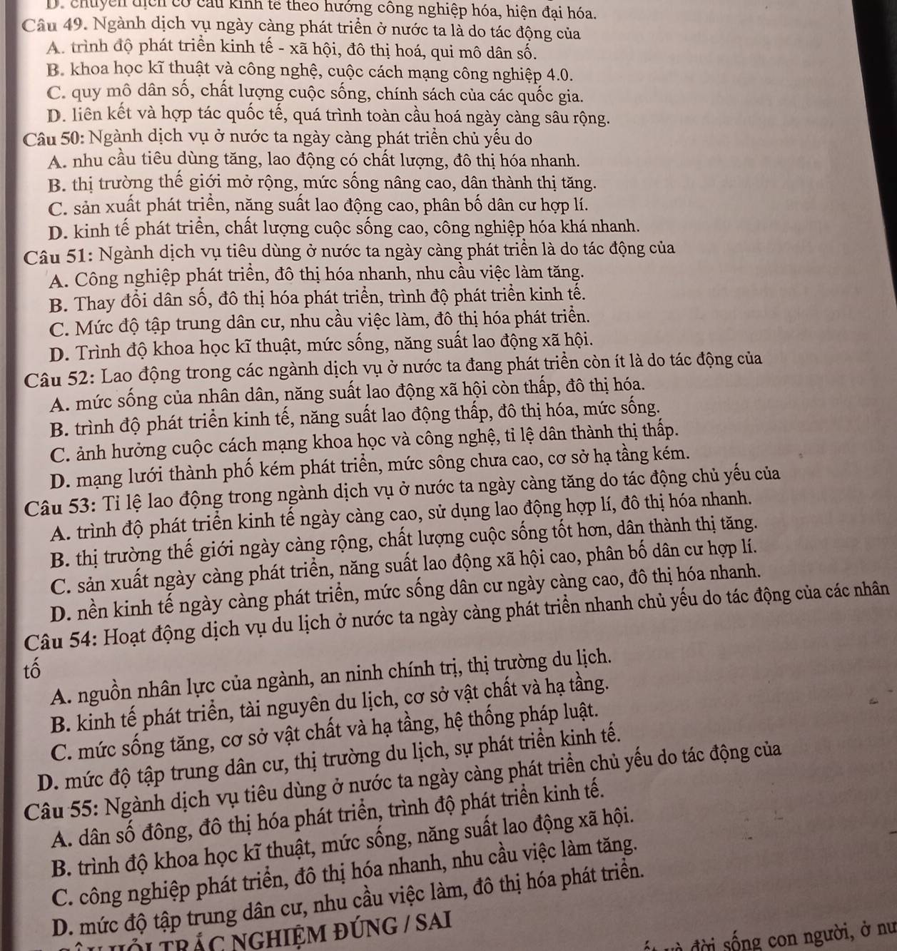 D. chuyền tịch có cầu kinh tế theo hướng công nghiệp hóa, hiện đại hóa.
Câu 49. Ngành dịch vụ ngày càng phát triển ở nước ta là do tác động của
A. trình độ phát triển kinh tế - xã hội, đô thị hoá, qui mô dân số.
B. khoa học kĩ thuật và công nghệ, cuộc cách mạng công nghiệp 4.0.
C. quy mô dân số, chất lượng cuộc sống, chính sách của các quốc gia.
D. liên kết và hợp tác quốc tế, quá trình toàn cầu hoá ngày càng sâu rộng.
Câu 50: Ngành dịch vụ ở nước ta ngày càng phát triển chủ yếu do
A. nhu cầu tiêu dùng tăng, lao động có chất lượng, đô thị hóa nhanh.
B. thị trường thế giới mở rộng, mức sống nâng cao, dân thành thị tăng.
C. sản xuất phát triển, năng suất lao động cao, phân bố dân cư hợp lí.
D. kinh tế phát triển, chất lượng cuộc sống cao, công nghiệp hóa khá nhanh.
Câu 51: Ngành dịch vụ tiêu dùng ở nước ta ngày càng phát triển là do tác động của
A. Công nghiệp phát triển, đô thị hóa nhanh, nhu cầu việc làm tăng.
B. Thay đổi dân số, đô thị hóa phát triển, trình độ phát triển kinh tế.
C. Mức độ tập trung dân cư, nhu cầu việc làm, đô thị hóa phát triển.
D. Trình độ khoa học kĩ thuật, mức sống, năng suất lao động xã hội.
Câu 52: Lao động trong các ngành dịch vụ ở nước ta đang phát triển còn ít là do tác động của
A. mức sống của nhân dân, năng suất lao động xã hội còn thấp, đô thị hóa.
B. trình độ phát triển kinh tế, năng suất lao động thấp, đô thị hóa, mức sống.
C. ảnh hưởng cuộc cách mạng khoa học và công nghệ, tỉ lệ dân thành thị thấp.
D. mạng lưới thành phố kém phát triển, mức sông chưa cao, cơ sở hạ tầng kém.
Câu 53: Tỉ lệ lao động trong ngành dịch vụ ở nước ta ngày càng tăng do tác động chủ yếu của
A. trình độ phát triển kinh tế ngày càng cao, sử dụng lao động hợp lí, đô thị hóa nhanh.
B. thị trường thế giới ngày càng rộng, chất lượng cuộc sống tốt hơn, dân thành thị tăng.
C. sản xuất ngày càng phát triển, năng suất lao động xã hội cao, phân bố dân cư hợp lí.
D. nền kinh tế ngày càng phát triển, mức sống dân cư ngày càng cao, đô thị hóa nhanh.
Câu 54: Hoạt động dịch vụ du lịch ở nước ta ngày càng phát triển nhanh chủ yếu do tác động của các nhân
tố
A. nguồn nhân lực của ngành, an ninh chính trị, thị trường du lịch.
B. kinh tế phát triển, tài nguyên du lịch, cơ sở vật chất và hạ tầng.
C. mức sống tăng, cơ sở vật chất và hạ tầng, hệ thống pháp luật.
D. mức độ tập trung dân cư, thị trường du lịch, sự phát triển kinh tế.
Câu 55: Ngành dịch vụ tiêu dùng ở nước ta ngày càng phát triển chủ yếu do tác động của
A. dân số đông, đô thị hóa phát triển, trình độ phát triển kinh tế.
B. trình độ khoa học kĩ thuật, mức sống, năng suất lao động xã hội.
C. công nghiệp phát triển, đô thị hóa nhanh, nhu cầu việc làm tăng.
D. mức độ tập trung dân cư, nhu cầu việc làm, đô thị hóa phát triển.
u hới trác nghiệm đúng / sai
đ t v à đ ời sống con người, ở nư