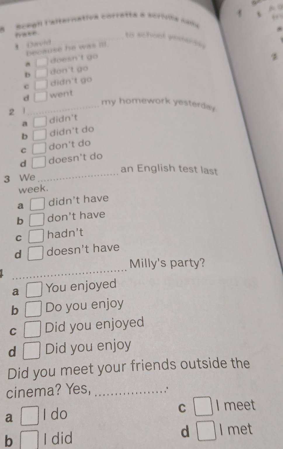 Scegn Cafternativa corretta e scrívia cama
a56.
to school yesterde 
David
because he was ill.
□ doesn't go
D □ don't go
C □ didn't go
d □ went
_my homework yesterday.
2 1
a □ didn't
b □ didn't do
C □ don't do
d □ doesn't do
an English test last
3 We
_
week.
a □ didn't have
b don't have
C hadn’t
d □ doesn't have
_
Milly's party?
a □ You enjoyed
b □ Do you enjoy
C □ Did you enjoyed
d □ Did you enjoy
Did you meet your friends outside the
cinema? Yes,_
a □ I do
C □ I meet
b □ I did
d □ I met