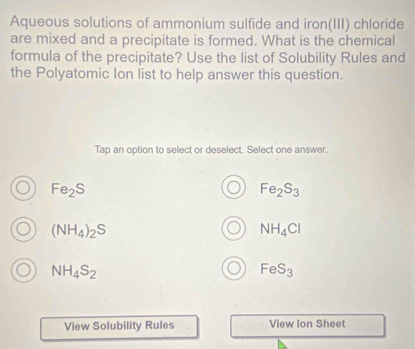 Aqueous solutions of ammonium sulfide and iron(III) chloride
are mixed and a precipitate is formed. What is the chemical
formula of the precipitate? Use the list of Solubility Rules and
the Polyatomic Ion list to help answer this question.
Tap an option to select or deselect. Select one answer.
Fe_2S
Fe_2S_3
(NH_4)_2S
NH_4Cl
NH_4S_2
FeS_3
View Solubility Rules View Ion Sheet