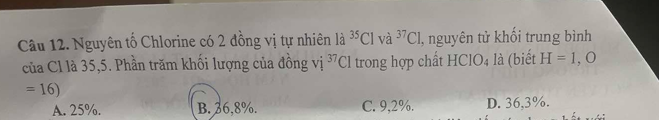 Nguyên tổ Chlorine có 2 đồng vị tự nhiên 1a^(35)Clva^(37)Cl , nguyên tử khối trung bình
của Cl là 35, 5. Phần trăm khối lượng của đồng vị 37 Cl trong hợp chất HCIO_4 là (biết H=1,O
=16)
A. 25%. B. 36,8%. C. 9,2%. D. 36,3%.