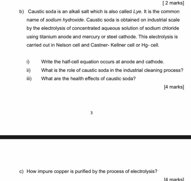 Caustic soda is an alkali salt which is also called Lye. It is the common 
name of sodium hydroxide. Caustic soda is obtained on industrial scale 
by the electrolysis of concentrated aqueous solution of sodium chloride 
using titanium anode and mercury or steel cathode. This electrolysis is 
carried out in Nelson cell and Castner- Kellner cell or Hg- cell. 
i) Write the half-cell equation occurs at anode and cathode. 
ii) What is the role of caustic soda in the industrial cleaning process? 
iii) What are the health effects of caustic soda? 
[4 marks] 
3 
c) How impure copper is purified by the process of electrolysis? 
[4 marks]