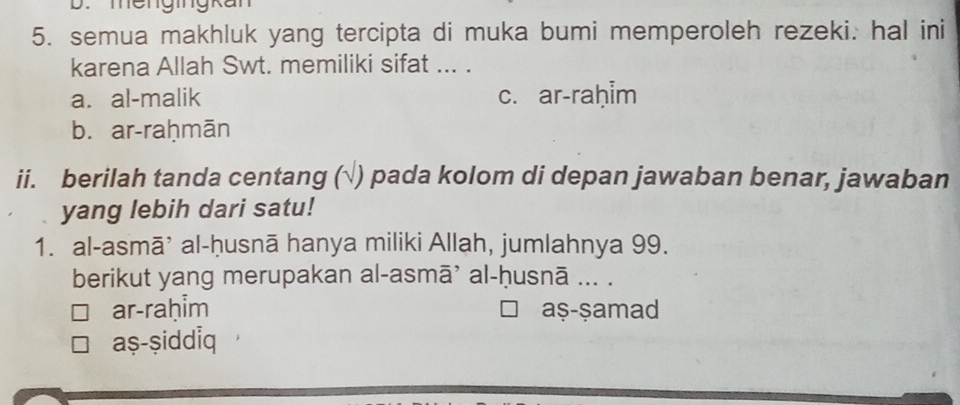 mengingkan
5. semua makhluk yang tercipta di muka bumi memperoleh rezeki: hal ini
karena Allah Swt. memiliki sifat ... .
a. al-malik c. ar-raḥim
b. ar-raḥmān
ii. berilah tanda centang (√) pada kolom di depan jawaban benar, jawaban
yang lebih dari satu!
1. al-asmā’ al-ḥusnā hanya miliki Allah, jumlahnya 99.
berikut yang merupakan al-asmā’ al-ḥusnā ... .
ar-raḥim aṣ-ṣamad
aṣ-ṣiddiq