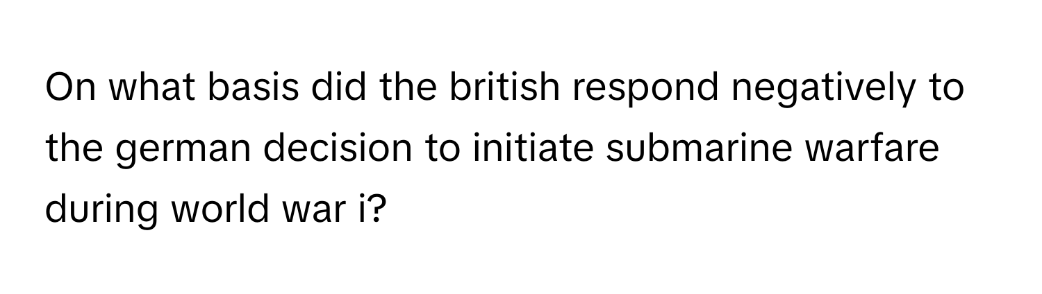 On what basis did the british respond negatively to the german decision to initiate submarine warfare during world war i?