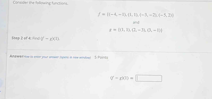 Consider the following functions.
f= (-4,-1),(1,1),(-3,-2),(-5,2)
and
g= (1,1),(2,-3),(3,-1)
Step 2 of 4: Find (f-g)(1). 
AnswerHow to enter your answer (opens in new window) 5 Points
(f-g)(1)=□