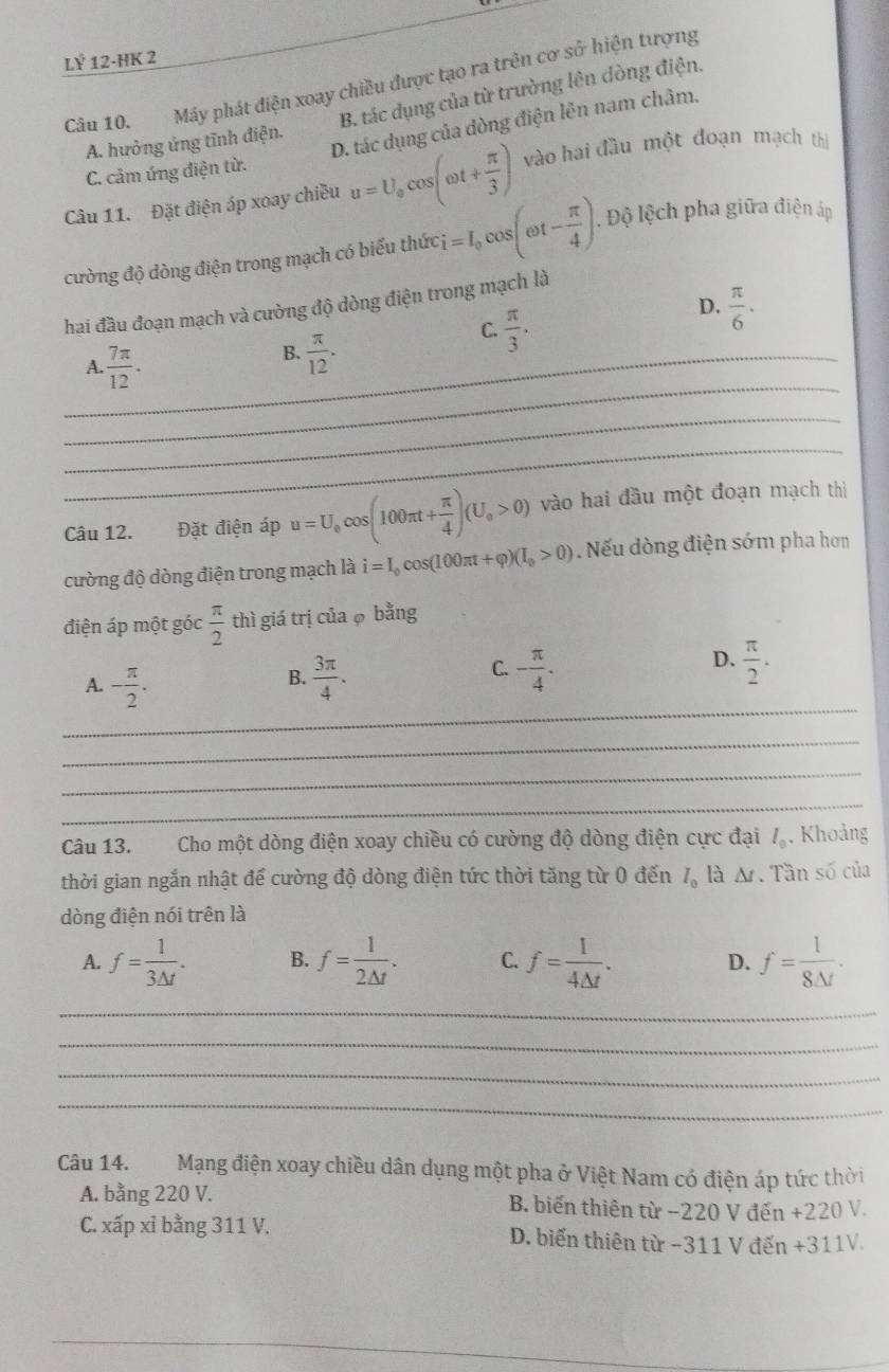 LÝ 12-HK 2
Câu 10. Máy phát điện xoay chiều được tạo ra trên cơ sở hiện tượng
B. tác dụng của từ trường lên dòng điện.
A. hưởng ứng tĩnh điện.
D. tác dụng của dòng điện lên nam châm.
C. cảm ứng điện từ.
Câu 11. Đặt điện áp xoay chiều u=U_ocos (omega t+ π /3 ) vào hai đầu một đoạn mạch thị
cường độ dòng điện trong mạch có biểu thức i=I_0cos (omega t- π /4 ).. Độ lệch pha giữa điện áp
D.  π /6 ·
hai đầu đoạn mạch và cường độ dòng điện trong mạch là
_A  7π /12 .
B.  π /12 .
C.  π /3 .
_
_
_
Câu 12. Đặt điện áp u=U_0cos (100π t+ π /4 )(U_0>0) vào hai đầu một đoạn mạch thị
cường độ dòng điện trong mạch là i=I_0cos (100π t+varphi )(I_0>0). Nếu dòng điện sớm pha hơn
điện áp một góc  π /2  thì giá trị của 6 bằng
C.
D.
A. - π /2 .  3π /4 . - π /4 .  π /2 .
B.
_
_
_
_
Câu 13. Cho một dòng điện xoay chiều có cường độ dòng điện cực đại l_0 , Khoảng
thời gian ngắn nhật để cường độ dòng điện tức thời tăng từ 0 đến I_0 là A. Tần số của
dòng điện nói trên là
A. f= 1/3△ t . B. f= 1/2△ t . C. f= 1/4△ t . D. f= 1/8△ t .
_
_
_
_
Câu 14. Mạng điện xoay chiều dân dụng một pha ở Việt Nam có điện áp tức thời
A. bằng 220 V. B. biến thiên từ −220 V đến +220 V.
C. xấp xỉ bằng 311 V. D. biến thiên từ −311 V đến +311V.
_