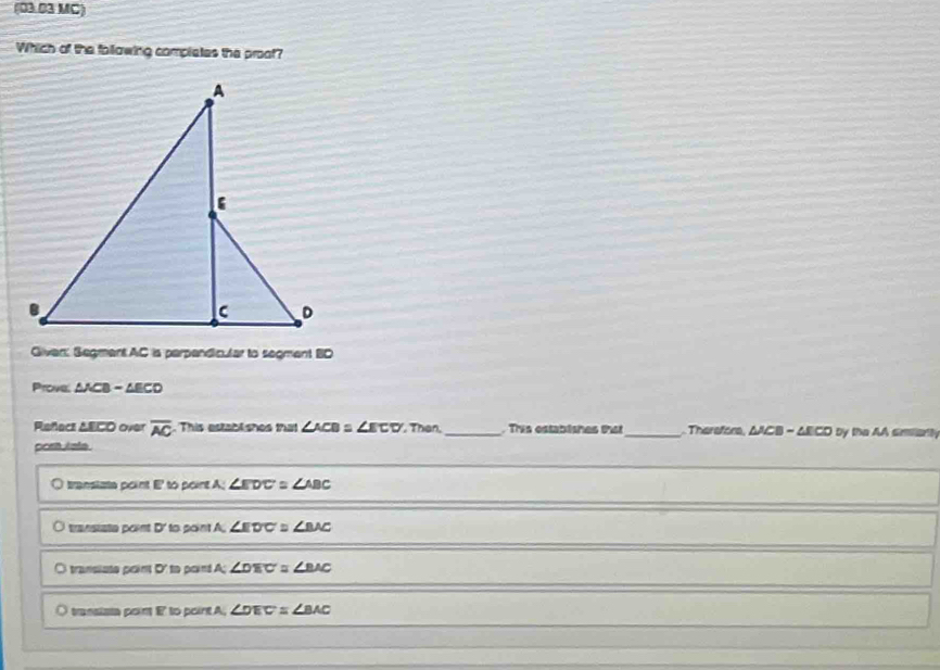 (03.03 MC)
Which of the following completes the proot?
A
B
C D
Givan: Segment AC is parpandic.lar to segment BD
Prove: △ ACB-△ ECD
Reñace AECO over overline AC. This establishes that ∠ ACB=∠ ECD , Than,_ rs estabishes e _ Therefore, △ACB - AECD by the AA simienty
prsh ists
J translata point E to point A; ∠ EDC≌ ∠ ABC
transista point D ' to point A. ∠ EDC≌ ∠ BAC
a i transiste point D ' to poind ∠ DEC≌ ∠ BAC
O transista point to pointA, ∠ DEC≌ ∠ BAC