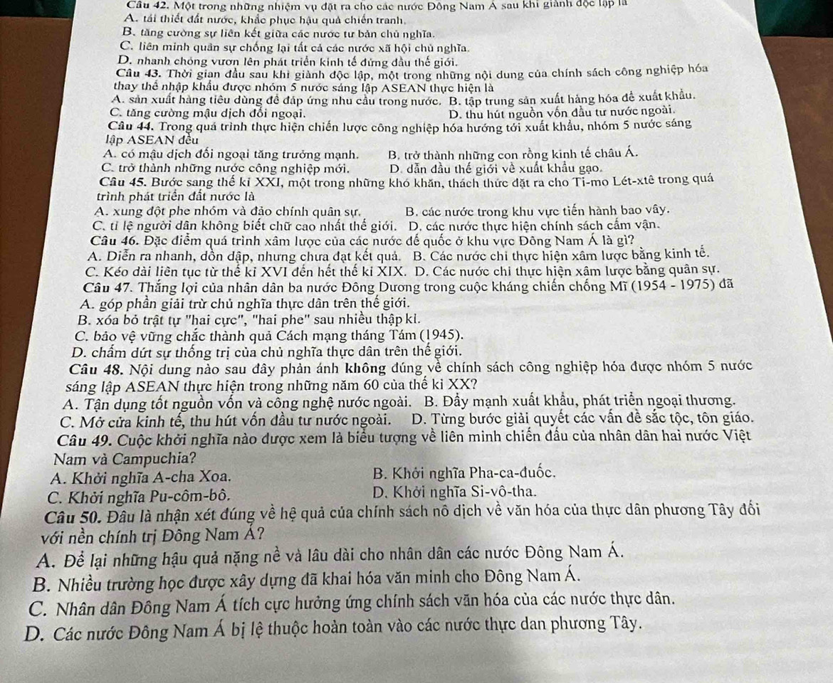 Một trong những nhiệm vụ đặt ra cho các nước Đông Nam Á sau khi giành độc lập là
A. tái thiết đất nước, khắc phục hậu quả chiến tranh,
B. tăng cường sự liên kết giữa các nước tư bản chủ nghĩa.
C. liên minh quân sự chống lại tất cả các nước xã hội chủ nghĩa.
D. nhanh chóng vươn lên phát triển kinh tế đứng đầu thế giới.
Câu 43. Thời gian đầu sau khi giành độc lập, một trong những nội dung của chính sách công nghiệp hóa
thay thể nhập khẩu được nhóm 5 nước sáng lập ASEAN thực hiện là
A. sản xuất hàng tiêu dùng để đáp ứng nhu câu trong nước. B. tập trung sản xuất hàng hóa để xuất khẩu.
C. tăng cường mậu dịch đổi ngoại.
D. thu hút nguồn vốn đầu tư nước ngoài.
Câu 44. Trong quá trình thực hiện chiến lược công nghiệp hóa hướng tới xuất khẩu, nhóm 5 nước sáng
lập ASEAN đều
A. có mậu dịch đối ngoại tăng trưởng mạnh. B. trở thành những con rồng kinh tế châu Á.
C. trở thành những nước công nghiệp mới. D. dẫn đầu thế giới về xuất khẩu gạo.
Câu 45. Bước sang thế kỉ XXI, một trong những khó khăn, thách thức đặt ra cho Tỉ-mo Lét-xtê trong quá
trình phát triển đất nước là
A. xung đột phe nhóm và đảo chính quân sự. B. các nước trong khu vực tiến hành bao vây.
C. tỉ lệ người dân không biết chữ cao nhất thế giới.  D. các nước thực hiện chính sách cẩm vận.
Câu 46. Đặc điểm quá trình xâm lược của các nước đế quốc ở khu vực Đông Nam Á là gì?
A. Diễn ra nhanh, dồn dập, nhưng chưa đạt kết quả. B. Các nước chi thực hiện xâm lược bằng kinh tế.
C. Kéo dài liên tục từ thế ki XVI đến hết thế ki XIX. D. Các nước chi thực hiện xâm lược bằng quân sự.
Câu 47. Thắng lợi của nhân dân ba nước Đông Dương trong cuộc kháng chiến chống Mĩ (1954 - 1975) đã
A. góp phần giải trừ chủ nghĩa thực dân trên thế giới.
B. xóa bỏ trật tự "hai cực", "hai phe" sau nhiều thập ki.
C. bảo vệ vững chắc thành quả Cách mạng tháng Tám (1945).
D. chẩm dứt sự thống trị của chủ nghĩa thực dân trên thể giới.
Câu 48. Nội dung nào sau đây phản ánh không đúng về chính sách công nghiệp hóa được nhóm 5 nước
sáng lập ASEAN thực hiện trong những năm 60 của thế ki XX?
A. Tận dụng tốt nguồn vốn và công nghệ nước ngoài. B. Đầy mạnh xuất khẩu, phát triển ngoại thương.
C. Mở cửa kinh tế, thu hút vồn đầu tư nước ngoài. D. Từng bước giải quyết các vấn đề sắc tộc, tôn giáo.
Câu 49. Cuộc khởi nghĩa nào dược xem là biểu tượng về liên minh chiến đấu của nhân dân hai nước Việt
Nam và Campuchia?
A. Khởi nghĩa A-cha Xoa. B. Khởi nghĩa Pha-ca-đuốc.
C. Khởi nghĩa Pu-côm-bô.  D. Khởi nghĩa Si-vô-tha.
Câu 50. Đâu là nhận xét đúng về hệ quả của chính sách nô dịch về văn hóa của thực dân phương Tây đối
với nền chính trị Đông Nam Á?
A. Để lại những hậu quả nặng nề và lâu dài cho nhân dân các nước Đông Nam Á.
B. Nhiều trường học được xây dựng đã khai hóa văn minh cho Đông Nam Á.
C. Nhân dân Đông Nam Á tích cực hưởng ứng chính sách văn hóa của các nước thực dân.
D. Các nước Đông Nam Á bị lệ thuộc hoàn toàn vào các nước thực dan phương Tây.