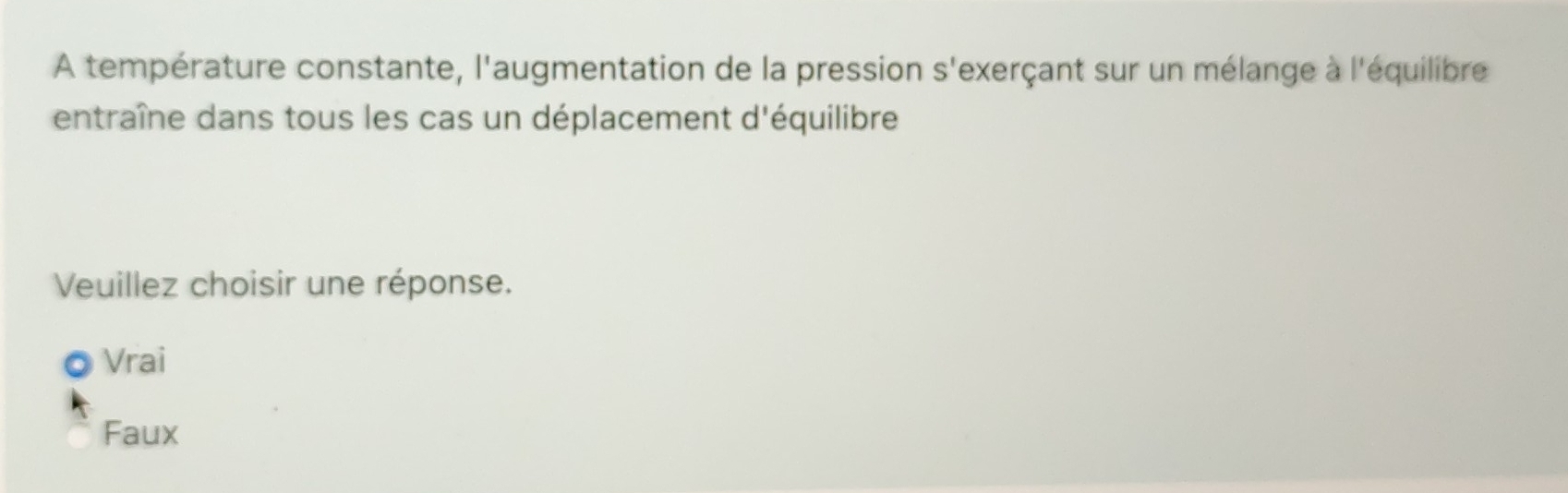 A température constante, l'augmentation de la pression s'exerçant sur un mélange à l'équilibre
entraîne dans tous les cas un déplacement d'équilibre
Veuillez choisir une réponse.
Vrai
Faux