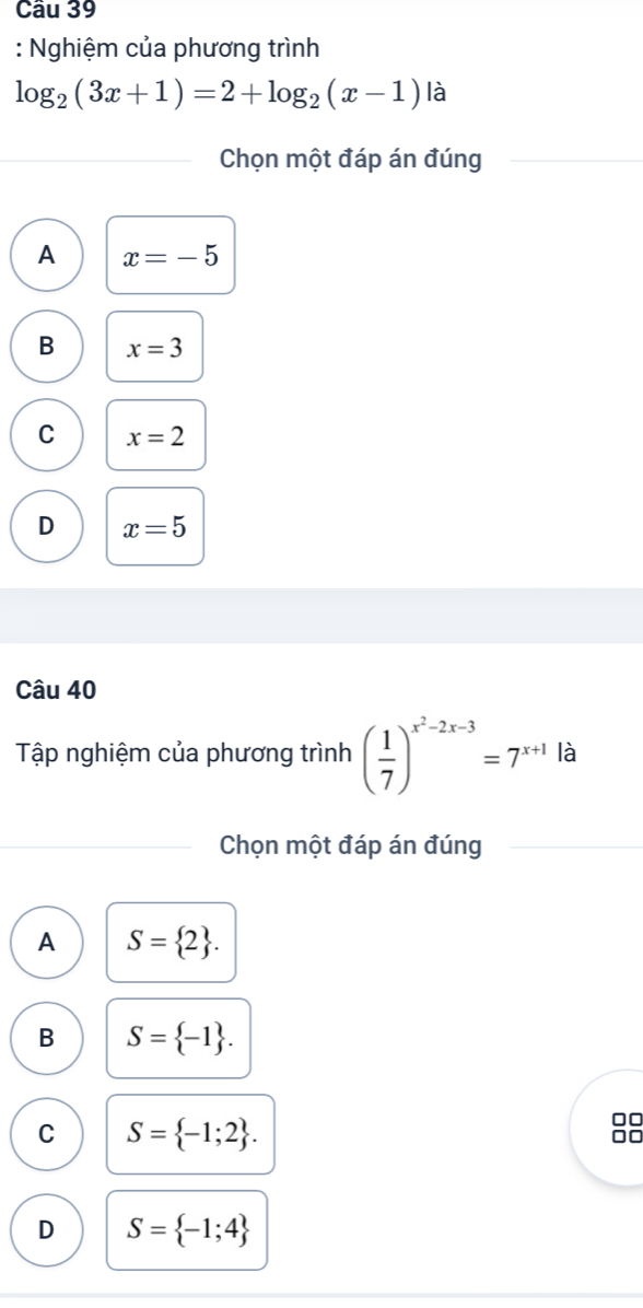 Cầu 39
: Nghiệm của phương trình
log _2(3x+1)=2+log _2(x-1) là
Chọn một đáp án đúng
A x=-5
B x=3
C x=2
D x=5
Câu 40
Tập nghiệm của phương trình ( 1/7 )^x^2-2x-3=7^(x+1) là
Chọn một đáp án đúng
A S= 2.
B S= -1.
C S= -1;2. 
□□
D S= -1;4