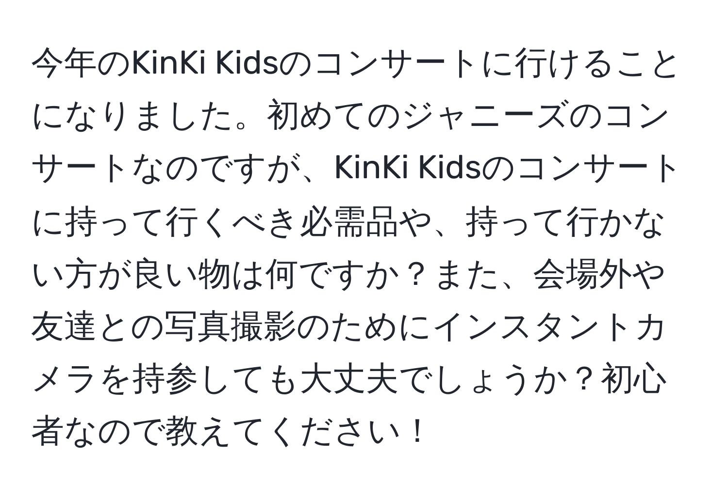 今年のKinKi Kidsのコンサートに行けることになりました。初めてのジャニーズのコンサートなのですが、KinKi Kidsのコンサートに持って行くべき必需品や、持って行かない方が良い物は何ですか？また、会場外や友達との写真撮影のためにインスタントカメラを持参しても大丈夫でしょうか？初心者なので教えてください！