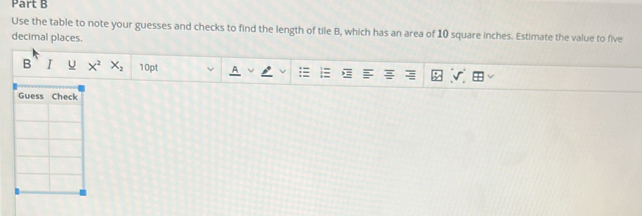 Use the table to note your guesses and checks to find the length of tile B, which has an area of 10 square inches. Estimate the value to five 
decimal places. 
B I U X^2X_2 10pt