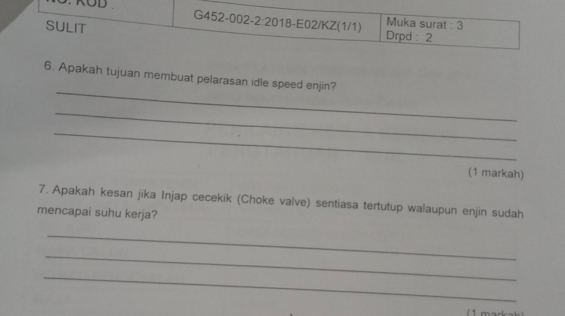 KOD 
G452-002-2:2018-E02/KZ(1/1) 
SULIT 
Muka surat : 3 
Drpd: 2 
_ 
6. Apakah tujuan membuat pelarasan idle speed enjin? 
_ 
_ 
(1 markah) 
7. Apakah kesan jika Injap cecekik (Choke valve) sentiasa tertutup walaupun enjin sudah 
mencapai suhu kerja? 
_ 
_ 
_ 
( 1 markak