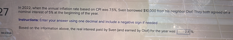 In 2022, when the annual inflation rate based on CPI was 7.5%, Sven borrowed $10,000 from his neighbor Olof. They both agreed on a
27 nominal interest of 5% at the beginning of the year. 
Instructions: Enter your answer using one decimal and include a negative sign if needed 
Based on the information above, the real interest paid by Sven (and earned by Olof) for the year was 2.8 %, 
00:23:56