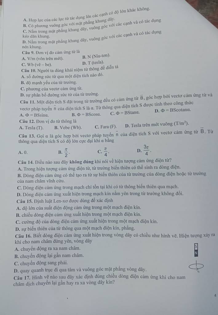 A. Hợp lực của các lực từ tác dụng lên các cạnh có độ lớn khác không.
B. Có phương vuông góc với mặt phẳng khung dây.
C. Nằm trong mặt phăng khung dây, vuông góc với các cạnh và có tác dụng
kéo dãn khung.
D. Nằm trong mặt phẳng khung dây, vuông góc với các cạnh và có tác dụng
nén khung.
Câu 9. Đơn vị đo cảm ứng từ là
A. V/m (vôn trên mét). B. N (Niu-tơn).
C. W b(vhat e-be)
D. T (tesla).
Câu 10. Người ta dùng khái niệm từ thông đề diễn tả
A. số đường sức từ qua một diện tích nào đó.
B. độ mạnh yểu của từ trường.
C. phương của vectơ cảm ứng từ.
D. sự phân bố đường sức từ của từ trường.
Câu 11. Một diện tích S đặt trong từ trường đều có cảm ứng từ vector B , góc hợp bởi vectơ cảm ứng từ và
vectơ pháp tuyển n của diện tích S là α. Từ thông qua diện tích S được tính theo công thức
A. Phi =BSsin alpha . B. Phi =BScos alpha . C. Phi =BStan alpha . D. Phi =BS C tanα.
Câu 12. Đơn vị đo từ thông là
A. Tesla (T). B. Vebe (Wb). C. Fara (F). D. Tesla trên mét vuông (T/m^2).
Câu 13. Gọi α là góc hợp bởi vectơ pháp tuyển overline n của diện tích S với vectơ cảm ứng từ overline B. Từ
thông qua diện tích S có độ lớn cực đại khi α bằng
A. 0. B.  π /2 . C.  π /4 . D.  3π /4 .
Câu 14. Điều nào sau đây không đúng khi nói về hiện tượng cảm ứng điện từ?
A. Trong hiện tượng cảm ứng điện từ, từ trường biến thiên có thể sinh ra dòng điện.
B. Dòng điện cảm ứng có thể tạo ra từ sự biển thiên của từ trường của dòng điện hoặc từ trường
của nam châm vĩnh cửu.
C. Dòng điện cảm ứng trong mạch chỉ tồn tại khi có từ thông biến thiên qua mạch.
D. Dòng điện cảm ứng xuất hiện trong mạch kín nằm yên trong từ trường không đổi.
Câu 15. Định luật Len-xơ được dùng đễ xác định
A. độ lớn của suất điện động cảm ứng trong một mạch điện kín.
B. chiều dòng điện cảm ứng xuất hiện trong một mạch điện kín.
C. cường độ của dòng điện cảm ứng xuất hiện trong một mạch điện kín.
D. sự biến thiên của từ thông qua một mạch điện kín, phẳng.
Câu 16. Biết dòng điện cảm ứng xuất hiện trong vòng dây có chiều như hình vẽ. Hiện tượng xảy ra
khi cho nam châm đứng yên, vòng dây
A. chuyển động ra xa nam châm.
B. chuyển động lại gần nam châm.
C. chuyển động sang phải.
D. quay quanh trục đi qua tâm và vuông góc mặt phẳng vòng dây.
Câu 17. Hình vẽ nào sau đây xác định đúng chiều dòng điện cảm ứng khi cho nam
châm dịch chuyển lại gần hay ra xa vòng dây kín?
4