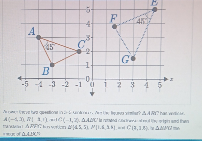 Answer these two questions in 3-5 sentences. Are the figures similar? △ ABC has vertices
A(-4,3),B(-3,1) , and C(-1,2).△ ABC is rotated clockwise about the origin and then
translated. △ EFG has vertices E(4.5,5),F(1.6,3.8) , and G(3,1.5). Is △ EFG the
image of △ ABC ?