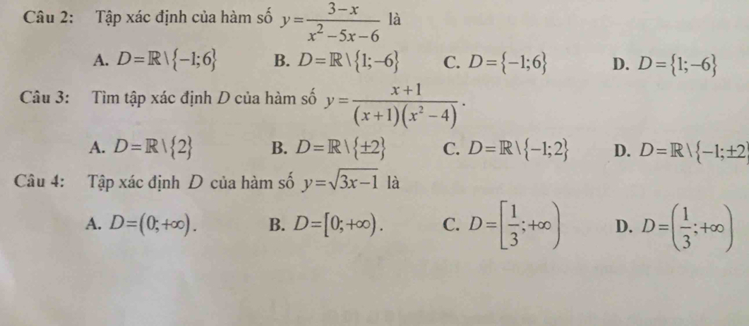 Tập xác định của hàm số y= (3-x)/x^2-5x-6  là
A. D=R| -1;6 B. D=R| 1;-6 C. D= -1;6 D. D= 1;-6
Câu 3: Tìm tập xác định D của hàm số y= (x+1)/(x+1)(x^2-4) .
A. D=R| 2 B. D=R| ± 2 C. D=R| -1;2 D. D=R| -1;± 2
Câu 4: Tập xác định D của hàm số y=sqrt(3x-1) là
A. D=(0;+∈fty ). B. D=[0;+∈fty ). C. D=[ 1/3 ;+∈fty ) D. D=( 1/3 ;+∈fty )