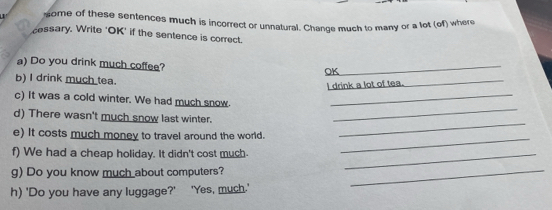 some of these sentences much is incorrect or unnatural. Change much to many or a lot (of) where 
cessary. Write 'OK' if the sentence is correct. 
a) Do you drink much coffee? OK_ 
b) I drink much tea. 
I drink a lot of tea._ 
_ 
c) It was a cold winter. We had much snow._ 
_ 
d) There wasn't much snow last winter. 
_ 
e) It costs much money to travel around the world. 
f) We had a cheap holiday. It didn't cost much._ 
g) Do you know much about computers?_ 
h) 'Do you have any luggage?' 'Yes, much.'