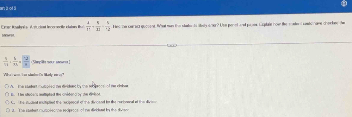 art 2 of 2
Error Analysis A student incorrectly claims that  4/11 /  5/33 = 5/12 . Find the correct quotient. What was the student's likely error? Use pencil and paper. Explain how the student could have checked the
answer.
 4/11 + 5/33 = 12/5  (Simplify your answer.)
What was the student's likely error?
A. The student multiplied the dividend by the recprocal of the divisor.
B. The student multiplied the dividend by the divisor.
C. The student multiplied the reciprocal of the dividend by the reciprocal of the divisor
D. The student multiplied the reciprocal of the dividend by the divisor