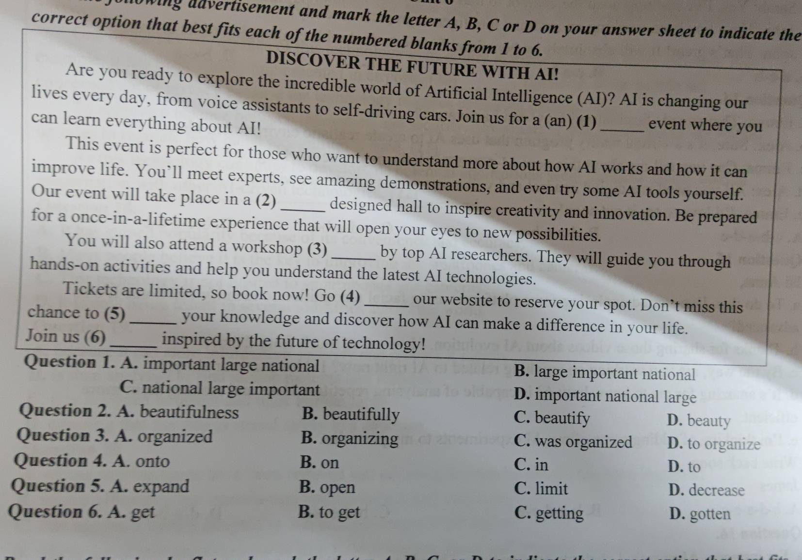 owing advertisement and mark the letter A, B, C or D on your answer sheet to indicate the
correct option that best fits each of the numbered blanks from 1 to 6.
DISCOVER THE FUTURE WITH AI!
Are you ready to explore the incredible world of Artificial Intelligence (AI)? AI is changing our
lives every day, from voice assistants to self-driving cars. Join us for a (an) (1)_
can learn everything about AI!
event where you
This event is perfect for those who want to understand more about how AI works and how it can
improve life. You’ll meet experts, see amazing demonstrations, and even try some AI tools yourself.
Our event will take place in a (2) _designed hall to inspire creativity and innovation. Be prepared
for a once-in-a-lifetime experience that will open your eyes to new possibilities.
You will also attend a workshop (3) _by top AI researchers. They will guide you through
hands-on activities and help you understand the latest AI technologies.
Tickets are limited, so book now! Go (4) _our website to reserve your spot. Don’t miss this
chance to (5) _your knowledge and discover how AI can make a difference in your life.
Join us (6)_ inspired by the future of technology!
Question 1. A. important large national B. large important national
C. national large important D. important national large
Question 2. A. beautifulness B. beautifully C. beautify
D. beauty
Question 3. A. organized B. organizing C. was organized D. to organize
Question 4. A. onto B. on C. in D. to
Question 5. A. expand B. open C. limit D. decrease
Question 6. A. get B. to get C. getting D. gotten