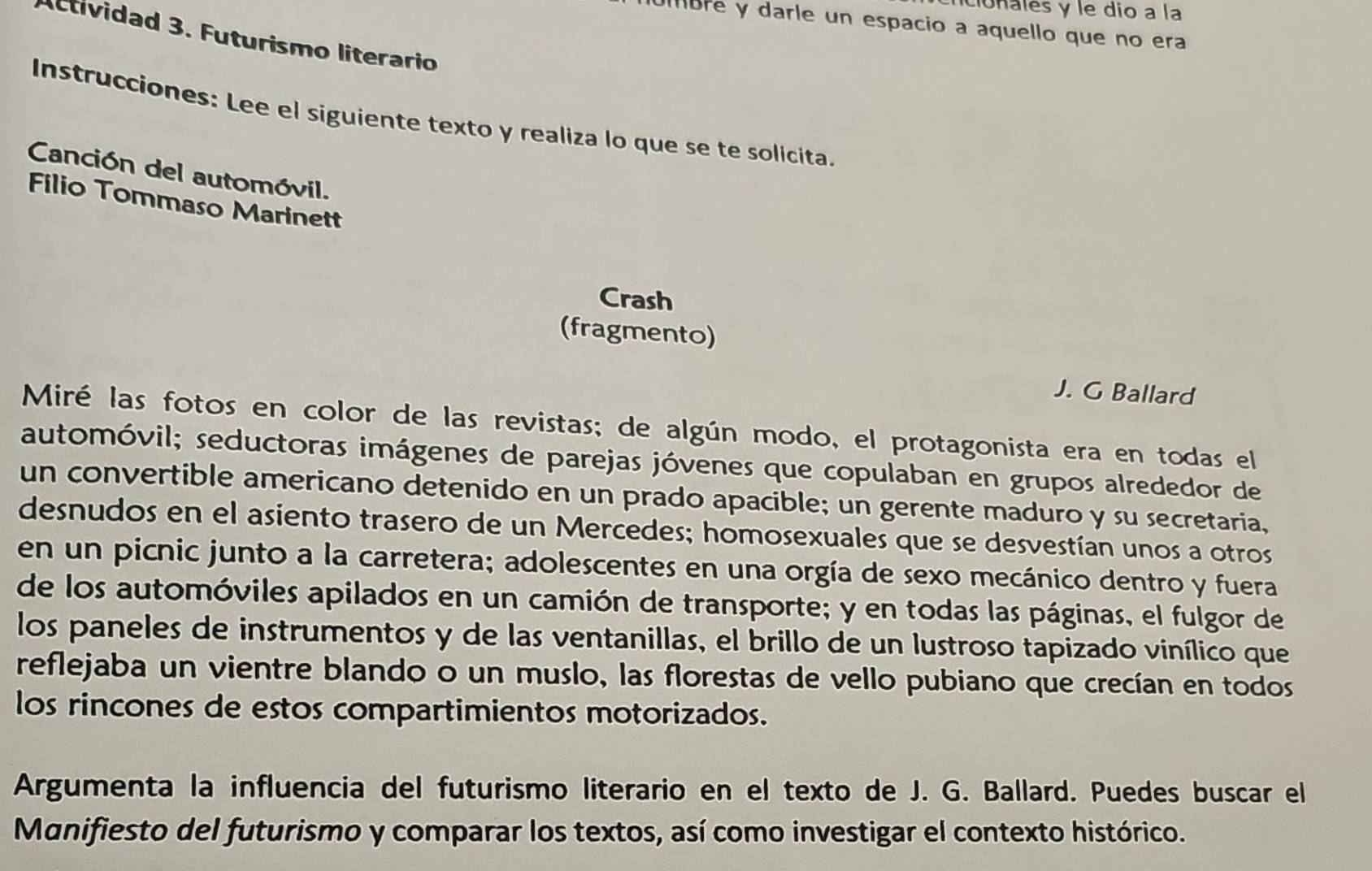 cionales y le dio a la 
bre y darle un espacio a aquello que no era 
Actividad 3. Futurismo literario 
Instrucciones: Lee el siguiente texto y realiza lo que se te solicita 
Canción del automóvil. 
Filio Tommaso Marinett 
Crash 
(fragmento) 
J. G Ballard 
Miré las fotos en color de las revistas; de algún modo, el protagonista era en todas el 
automóvil; seductoras imágenes de parejas jóvenes que copulaban en grupos alrededor de 
un convertible americano detenido en un prado apacible; un gerente maduro y su secretaria, 
desnudos en el asiento trasero de un Mercedes; homosexuales que se desvestían unos a otros 
en un picnic junto a la carretera; adolescentes en una orgía de sexo mecánico dentro y fuera 
de los automóviles apilados en un camión de transporte; y en todas las páginas, el fulgor de 
los paneles de instrumentos y de las ventanillas, el brillo de un lustroso tapizado vinílico que 
reflejaba un vientre blando o un muslo, las florestas de vello pubiano que crecían en todos 
los rincones de estos compartimientos motorizados. 
Argumenta la influencia del futurismo literario en el texto de J. G. Ballard. Puedes buscar el 
Manifiesto del futurismo y comparar los textos, así como investigar el contexto histórico.