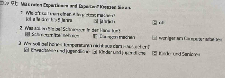 □399b Was raten Expertinnen und Experten? Kreuzen Sie an.
1 Wie oft soll man einen Allergietest machen?
a alle drei bis 5 Jahre b jährlich c oft
2 Was sollen Sie bei Schmerzen in der Hand tun?
@ Schmerzmittel nehmen b Übungen machen c weniger am Computer arbeiten
3 Wer soll bei hohen Temperaturen nicht aus dem Haus gehen?
a Erwachsene und Jugendliche b Kinder und Jugendliche c Kinder und Senioren