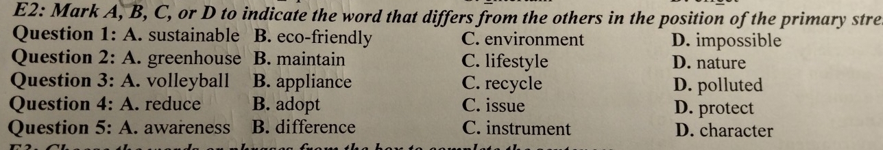 E2: Mark A, B, C, or D to indicate the word that differs from the others in the position of the primary stre
Question 1: A. sustainable B. eco-friendly C. environment D. impossible
Question 2: A. greenhouse B. maintain C. lifestyle D. nature
Question 3: A. volleyball B. appliance C. recycle D. polluted
Question 4: A. reduce B. adopt C. issue D. protect
Question 5: A. awareness B. difference C. instrument D. character