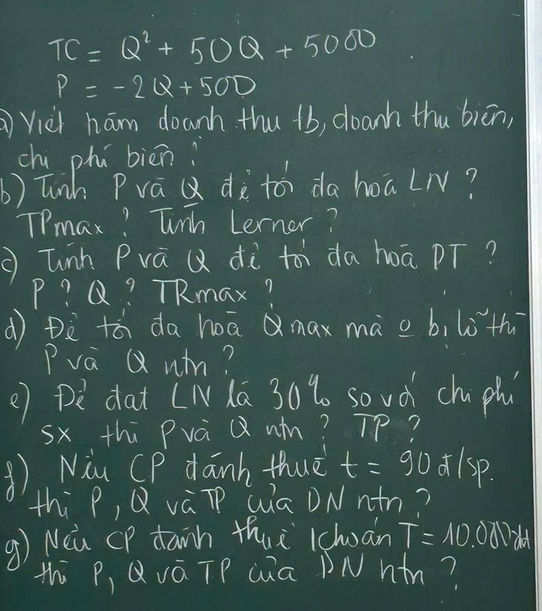 TC=Q^2+50Q+5000
P=-2Q+500
Viei ham doanh thu +b, doanh thu biēn, 
chi phú biēn? 
b) Tinh PraQ dàtó da hoaLN? 
TPmax? Tinh Lerner? 
glinh Prà ( dà to da hoā pT?
P? Q? TRmax? 
d Dè tá da hā Qmax mà o b, loth 
Pva Q um? 
() pè dat [Nlā 30% so vd chu ph 
sx thi Prà Q wn? Tp? 
() Niu CP danh thuè t=90 lsp. 
thi P, Q váTP Qā DNnn? 
9) Nea CP danh thui lcluān T=10.00N
thi P, QváTP Qúa DNhn?