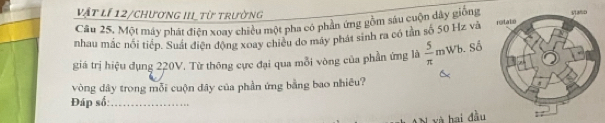 Vật lí 12/chương IIItừ trường 
Câu 25. Một máy phát điện xoay chiều một pha có phần ứng gồm sáu cuộn dây giống 
nhau mắc nổi tiếp, Suát điện động xoay chiều do máy phát sinh ra có tần số 50 Hz và 
giá trị hiệu dụng 220V. Từ thông cực đại qua mỗi vòng của phần ứng là  5/π  mWb.Sdot o
vòng dây trong mỗi cuộn đây của phần ứng bằng bao nhiêu? 
Đáp số:_ 
à hai đầu