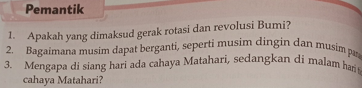 Pemantik 
1. Apakah yang dimaksud gerak rotasi dan revolusi Bumi? 
2. Bagaimana musim dapat berganti, seperti musim dingin dan musim pana 
3. Mengapa di siang hari ada cahaya Matahari, sedangkan di malam hari ti 
cahaya Matahari?