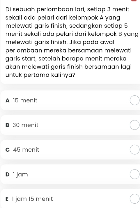 Di sebuah perlombaan lari, setiap 3 menit
sekali ada pelari dari kelompok A yang
melewati garis finish, sedangkan setiap 5
menit sekali ada pelari dari kelompok B yang
melewati garis finish. Jika pada awal
perlombaan mereka bersamaan melewati
garis start, setelah berapa menit mereka
akan melewati garis finish bersamaan lagi
untuk pertama kalinya?
A 15 menit
B 30 menit
c 45 menit
D 1jam
E 1 jam 15 menit