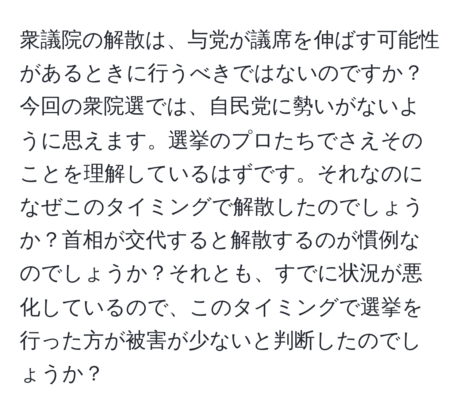 衆議院の解散は、与党が議席を伸ばす可能性があるときに行うべきではないのですか？今回の衆院選では、自民党に勢いがないように思えます。選挙のプロたちでさえそのことを理解しているはずです。それなのになぜこのタイミングで解散したのでしょうか？首相が交代すると解散するのが慣例なのでしょうか？それとも、すでに状況が悪化しているので、このタイミングで選挙を行った方が被害が少ないと判断したのでしょうか？