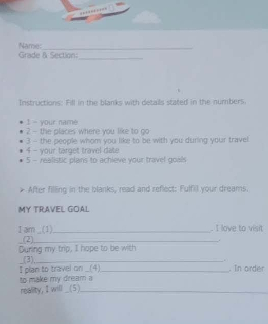 Name:_ 
Grade & Section:_ 
Instructions: Fill in the blanks with details stated in the numbers. 
1 - your name 
2 - the places where you like to go 
3 - the people whom you like to be with you during your travel 
4 - your target travel date 
5 - realistic plans to achieve your travel goals 
After filling in the blanks, read and reflect: Fulfill your dreams. 
MY TRAVEL GOAL 
I am _(1)__ . I love to visit 
(2)_ 
During my trip, I hope to be with 
_(3)_ 
I plan to travel on _(4)_ . In order 
to make my dream a 
reality, I will _(5)_