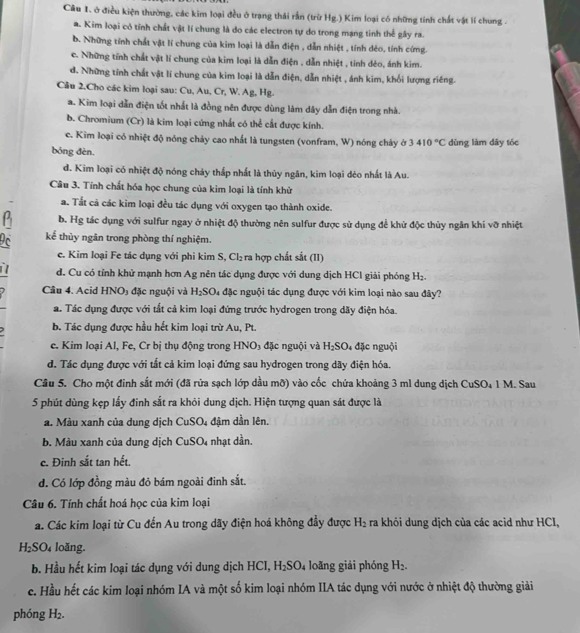 ở điều kiện thường, các kim loại đều ở trạng thái rắn (trừ Hg.) Kim loại có những tính chất vật lí chung .
a. Kim loại có tính chất vật lí chung là do các electron tự do trong mạng tinh thể gây ra.
b. Những tính chất vật lí chung của kim loại là dẫn điện , dẫn nhiệt , tính dẻo, tính cứng.
c. Những tính chất vật lí chung của kim loại là dẫn điện , dẫn nhiệt , tính dẻo, ánh kim.
d. Những tính chất vật lí chung của kim loại là dẫn điện, dẫn nhiệt , ánh kim, khối lượng riêng.
Câu 2.Cho các kim loại sau: Cu, Au, Cr, W. Ag, Hg.
a. Kim loại dẫn điện tốt nhất là đồng nên được dùng làm dây dẫn điện trong nhà.
b. Chromium (Cr) là kim loại cứng nhất có thể cắt được kính.
c. Kim loại có nhiệt độ nóng chảy cao nhất là tungsten (vonfram, W) nóng chảy ở 3410°C dùng làm dây tóc
bóng đèn.
d. Kim loại có nhiệt độ nóng chảy thấp nhất là thủy ngân, kim loại dẻo nhất là Au.
Câu 3. Tính chất hóa học chung của kim loại là tính khử
a. Tất cả các kim loại đều tác dụng với oxygen tạo thành oxide.
b. Hg tác dụng với sulfur ngay ở nhiệt độ thường nên sulfur được sử dụng đề khử độc thủy ngân khí vỡ nhiệt
Dc kể thủy ngân trong phòng thí nghiệm.
c. Kim loại Fe tác dụng với phi kim S, Cl₂ra hợp chất sắt (II)
1 d. Cu có tính khử mạnh hơn Ag nên tác dụng được với dung dịch HCl giải phóng H₂.
Câu 4. Acid HNO_3 đặc nguội và H_2SO_4 đặc nguội tác dụng được với kim loại nào sau đây?
a. Tác dụng được với tất cả kim loại đứng trước hydrogen trong dãy điện hóa.
b. Tác dụng được hầu hết kim loại trừ Au, Pt.
c. Kim loại Al, Fe, Cr bị thụ động trong HNO_3 đặc nguội và H_2SO_4 đặc nguội
d. Tác dụng được với tất cả kim loại đứng sau hydrogen trong dãy điện hóa.
Câu 5. Cho một đinh sắt mới (đã rửa sạch lớp dầu mỡ) vào cốc chứa khoảng 3 ml dung dịch CuSO₄ 1 M. Sau
5 phút dùng kẹp lấy đinh sắt ra khỏi dung dịch. Hiện tượng quan sát được là
a. Màu xanh của dung dịch CuSO4 đậm dần lên.
b. Màu xanh của dung dịch CuSO4 nhạt dần.
c. Đinh sắt tan hết.
d. Có lớp đồng màu đỏ bám ngoài đinh sắt.
Câu 6. Tính chất hoá học của kim loại
a. Các kim loại từ Cu đến Au trong dãy điện hoá không đầy được H_2 ra khôi dung dịch của các acid như HCI,
H_2SO_4 loǎng.
b. Hầu hết kim loại tác dụng với dung dịch HCI, H_2SO_4 loãng giải phóng H_2.
c. Hầu hết các kim loại nhóm IA và một số kim loại nhóm IIA tác dụng với nước ở nhiệt độ thường giải
phóng H_2.