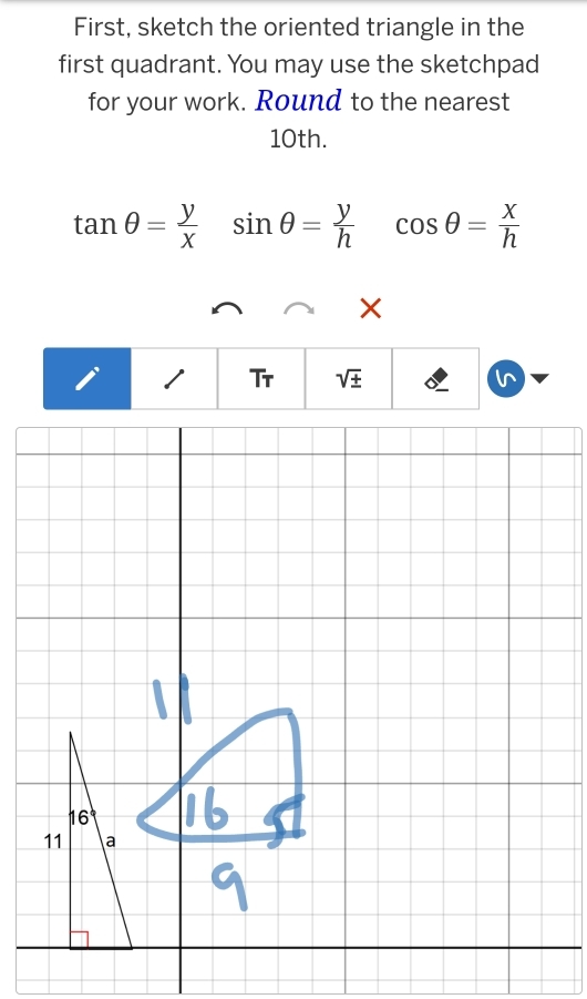 First, sketch the oriented triangle in the 
first quadrant. You may use the sketchpad 
for your work. Round to the nearest
10th.
tan θ = y/x sin θ = y/h  cos θ = x/h 
/ Tr sqrt(± )