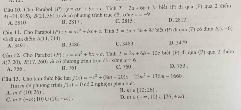 A. 12.
Câu 10. Cho Parabol (P) : y=ax^2+bx+c. Tính T=3a+6b+7c biết (P) đi qua (P) qua 2 điểm
A(-24,915), B(21,3615) ) và có phương trình trục đối xứng x=-9.
A. 2810. B. 2817. C. 2815. D. 2812.
Câu 11. Cho Parabol (P) : y=ax^2+bx+c. Tính T=2a+5b+9c biết (P) đi qua (P) có đỉnh I(5,-6)
và đi qua điểm A(11,714).
A. 3491. B. 3486. C. 3483. D. 3479 .
Câu 12. Cho Parabol (P) : y=ax^2+bx+c. Tính T=2a+6b+10c biết (P) đi qua (P) qua 2 điểm
A(7,20), B(17,260) và có phương trình trục đối xứng x=6.
A. 756. B. 761. C. 760.
D. 753.
Câu 13. Cho tam thức bậc hai f(x)=-x^2+(8m+20)x-22m^2+136m-1660. 
Tìm m để phương trình f(x)=0 có 2 nghiệm phân biệt.
A. m∈ (10;26).
B. m∈ [10;26].
C. m∈ (-∈fty ;10)∪ (26;+∈fty ).
D. m∈ (-∈fty ;10]∪ [26;+∈fty ).