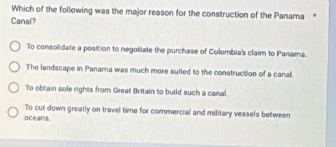 Which of the following was the major reason for the construction of the Panama *
Canal?
To consolidate a position to negotiate the purchase of Colombia's claim to Panama.
The landscape in Panama was much more suited to the construction of a canal.
To obtain sole rights from Great Britain to build such a canal.
To cut down greatly on travel time for commercial and military vessels between
oceans.