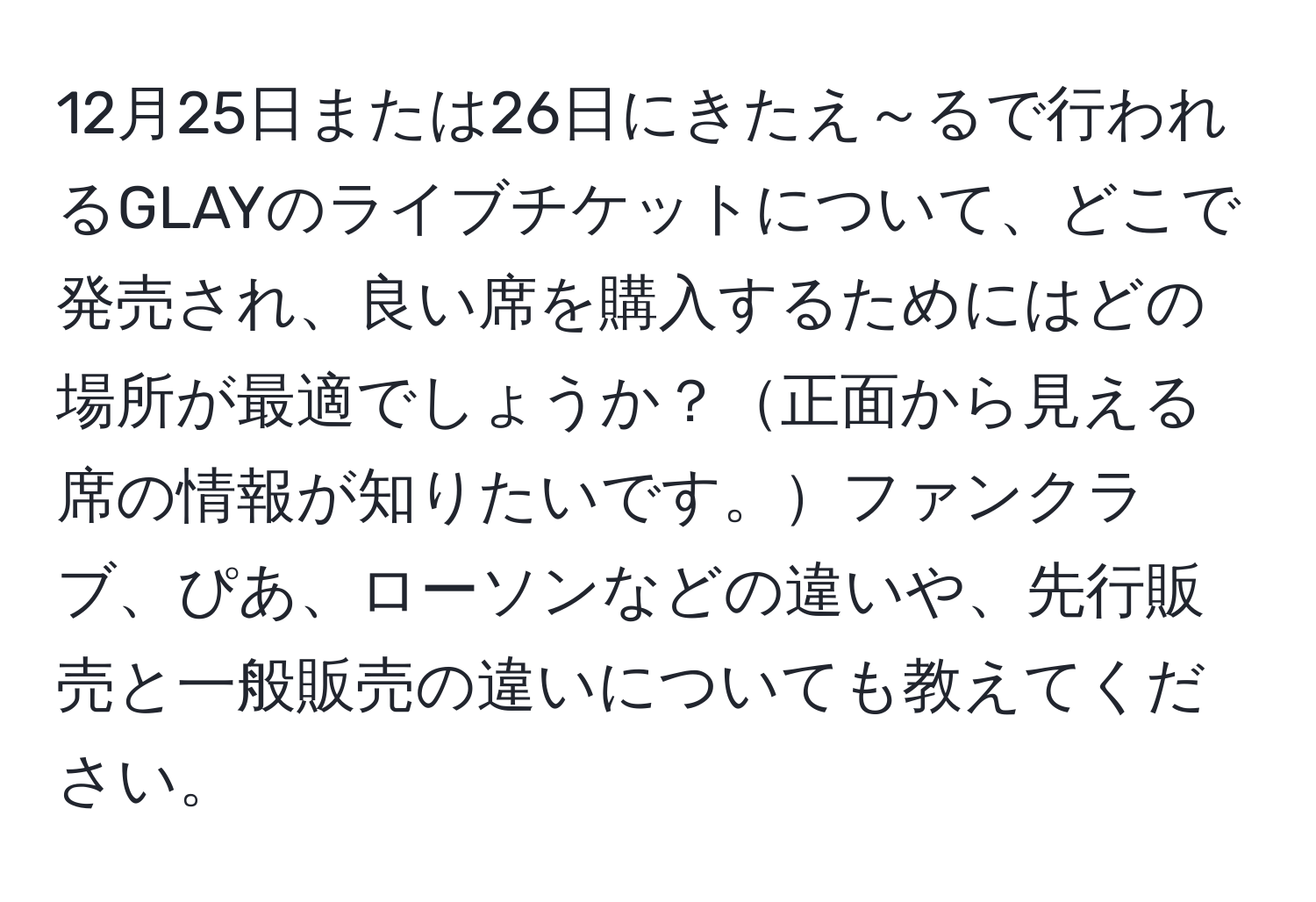 12月25日または26日にきたえ～るで行われるGLAYのライブチケットについて、どこで発売され、良い席を購入するためにはどの場所が最適でしょうか？正面から見える席の情報が知りたいです。ファンクラブ、ぴあ、ローソンなどの違いや、先行販売と一般販売の違いについても教えてください。