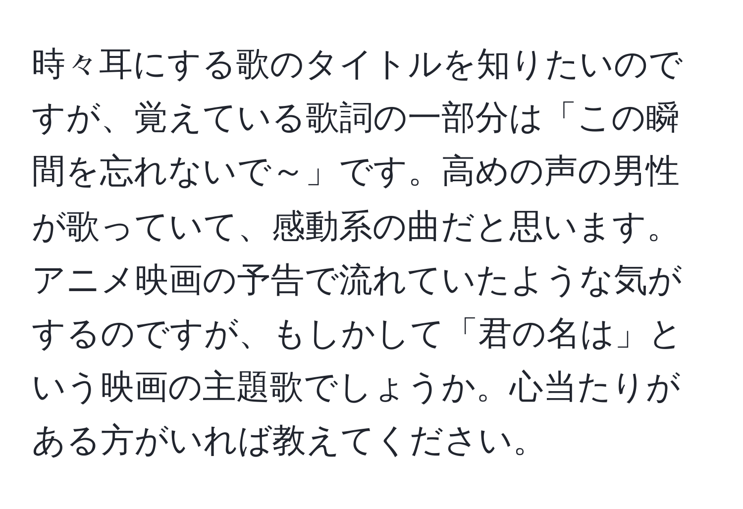 時々耳にする歌のタイトルを知りたいのですが、覚えている歌詞の一部分は「この瞬間を忘れないで～」です。高めの声の男性が歌っていて、感動系の曲だと思います。アニメ映画の予告で流れていたような気がするのですが、もしかして「君の名は」という映画の主題歌でしょうか。心当たりがある方がいれば教えてください。