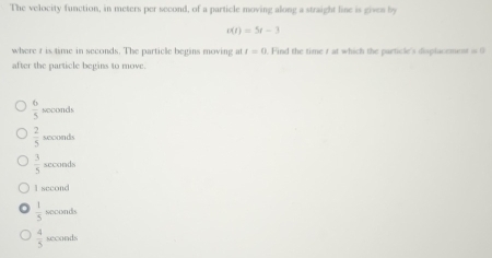 The velocity function, in meters per second, of a particle moving along a straight line is gives by
c(t)=5t-3
where t is time in seconds. The particle begins moving at t=0. Find the time r at which the particle's displacement i 9
after the particle begins to move.
 6/5  soconds
 2/5  sexonds
3 4/5  seconds
l second
 1/5  second
 4/5  seconds