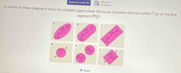 Bookwork code: 68 not allowed Caleulator 
In which of these diagrams does the shaded region show the locus of points that are within 7 m of the line 
segment PQ?

D. Q
inF Q
In
P= 2m
P
Q Zoom