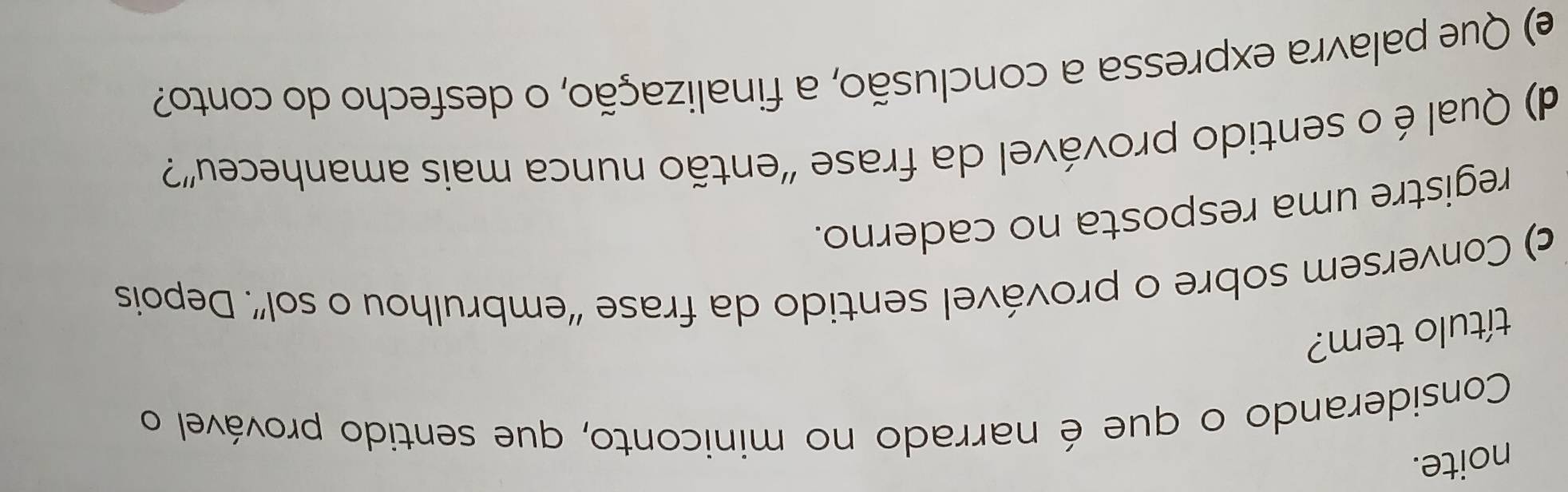 noite. 
Considerando o que é narrado no miniconto, que sentido provável o 
título tem? 
c) Conversem sobre o provável sentido da frase “embrulhou o sol”. Depois 
registre uma resposta no caderno. 
d) Qual é o sentido provável da frase “então nunca mais amanheceu”? 
e) Que palavra expressa a conclusão, a finalização, o desfecho do conto?