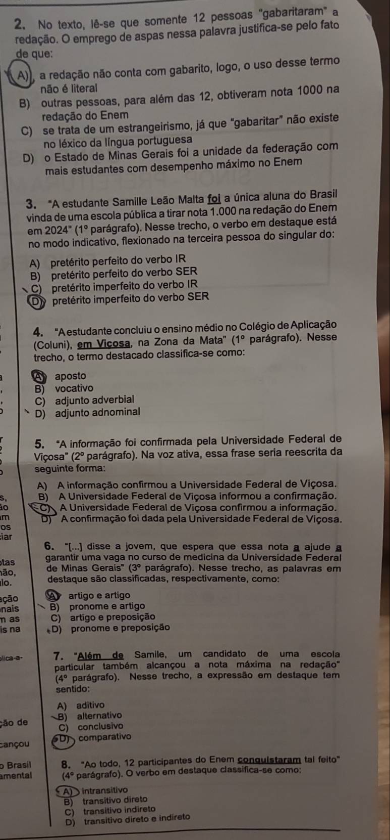 No texto, lê-se que somente 12 pessoas “gabaritaram” a
redação. O emprego de aspas nessa palavra justifica-se pelo fato
de que:
A), a redação não conta com gabarito, logo, o uso desse termo
não é literal
B) outras pessoas, para além das 12, obtiveram nota 1000 na
redação do Enem
C) se trata de um estrangeirismo, já que “gabaritar” não existe
no léxico da língua portuguesa
D) o Estado de Minas Gerais foi a unidade da federação com
mais estudantes com desempenho máximo no Enem
3. "A estudante Samille Leão Malta foi a única aluna do Brasil
vinda de uma escola pública a tirar nota 1.000 na redação do Enem
em 2024''(1° parágrafo). Nesse trecho, o verbo em destaque está
no modo indicativo, flexionado na terceira pessoa do singular do:
A) pretérito perfeito do verbo IR
B) pretérito perfeito do verbo SER
C) pretérito imperfeito do verbo IR
Dy pretérito imperfeito do verbo SER
4. "A estudante concluiu o ensino médio no Colégio de Aplicação
(Coluni), em Viçosa, na Zona da Mata" (1°. parágrafo). Nesse
trecho, o termo destacado classifica-se como:
A aposto
B) vocativo
C) adjunto adverbial
D) adjunto adnominal
5. “A informação foi confirmada pela Universidade Federal de
2 parágrafo). Na voz ativa, essa frase seria reescrita da
Viçosa" (
seguinte forma:
A) A informação confirmou a Universidade Federal de Viçosa.
S B) A Universidade Federal de Viçosa informou a confirmação.
ão C  A Universidade Federal de Viçosa confirmou a informação.
m D) A confirmação foi dada pela Universidade Federal de Viçosa.
os
iar
6. “[...] disse a jovem, que espera que essa nota a ajude a
tas garantir uma vaga no curso de medicina da Universidade Federal
ão, de Minas Gerais' 3° parágrafo). Nesse trecho, as palavras em
lo. destaque são classificadas, respectivamente, como:
ação A artigo e artigo
nais B) pronome e artigo
n as C) artigo e preposição
is na D) pronome e preposição
b|ica-a- 7. "Além de Samile, um candidato de uma escola
particular também alcançou a nota máxima na redação
(4° parágrafo). Nesse trecho, a expressão em destaque tem
sentido:
A) aditivo
ção de B) alternativo
C) conclusivo
cançou D)  comparativo
o Brasil 8. "Ao todo, 12 participantes do Enem conquistaram tal feito"
amental (4° parágrafo). O verbo em destaque classifica-se como:
A) intransitivo
B) transitivo direto
C) transitivo indireto
D) transitivo direto e indireto