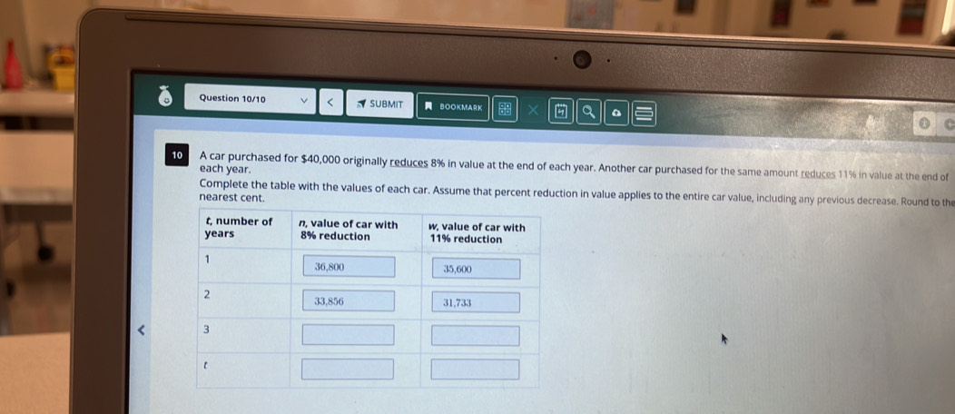 Question 10/10 < SUBMIT a BoOKMARK X Q I 
10 A car purchased for  $40,000 originally reduces 8% in value at the end of each year. Another car purchased for the same amount reduces 11% in value at the end of 
each year. 
Complete the table with the values of each car. Assume that percent reduction in value applies to the entire car value, including any previous decrease. Round to the 
nearest cent.